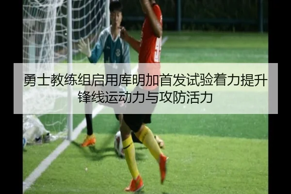 勇士教练组启用库明加首发试验着力提升锋线运动力与攻防活力